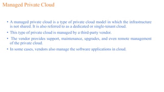 Managed Private Cloud
• A managed private cloud is a type of private cloud model in which the infrastructure
is not shared. It is also referred to as a dedicated or single-tenant cloud.
• This type of private cloud is managed by a third-party vendor.
• The vendor provides support, maintenance, upgrades, and even remote management
of the private cloud.
• In some cases, vendors also manage the software applications in cloud.
 