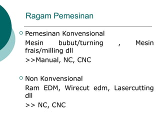 Ragam Pemesinan
 Pemesinan Konvensional
Mesin bubut/turning , Mesin
frais/milling dll
>>Manual, NC, CNC
 Non Konvensional
Ram EDM, Wirecut edm, Lasercutting
dll
>> NC, CNC
 