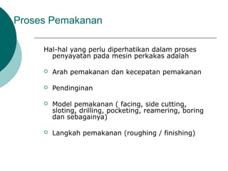 Proses Pemakanan
Hal-hal yang perlu diperhatikan dalam proses
penyayatan pada mesin perkakas adalah
 Arah pemakanan dan kecepatan pemakanan
 Pendinginan
 Model pemakanan ( facing, side cutting,
sloting, drilling, pocketing, reamering, boring
dan sebagainya)
 Langkah pemakanan (roughing / finishing)
 