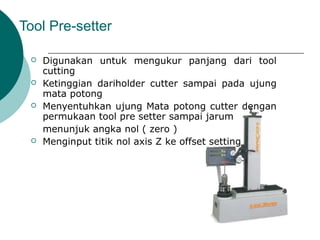 Tool Pre-setter
 Digunakan untuk mengukur panjang dari tool
cutting
 Ketinggian dariholder cutter sampai pada ujung
mata potong
 Menyentuhkan ujung Mata potong cutter dengan
permukaan tool pre setter sampai jarum
menunjuk angka nol ( zero )
 Menginput titik nol axis Z ke offset setting
 