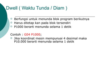 Dwell ( Waktu Tunda / Diam )
 Berfungsi untuk menunda blok program berikutnya
 Harus ditetap kan pada blok tersendiri
 P1000 berarti menunda selama 1 detik
Contoh : G04 P1000;
 Jika koordinat mesin mempunyai 4 desimal maka
P10.000 berarti menunda selama 1 detik
 