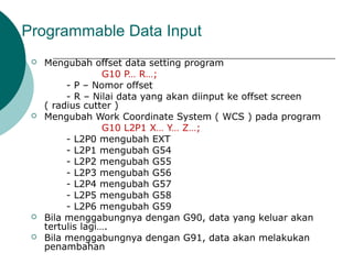Programmable Data Input
 Mengubah offset data setting program
G10 P… R…;
- P – Nomor offset
- R – Nilai data yang akan diinput ke offset screen
( radius cutter )
 Mengubah Work Coordinate System ( WCS ) pada program
G10 L2P1 X… Y… Z…;
- L2P0 mengubah EXT
- L2P1 mengubah G54
- L2P2 mengubah G55
- L2P3 mengubah G56
- L2P4 mengubah G57
- L2P5 mengubah G58
- L2P6 mengubah G59
 Bila menggabungnya dengan G90, data yang keluar akan
tertulis lagi….
 Bila menggabungnya dengan G91, data akan melakukan
penambahan
 