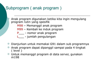 Subprogram ( anak program )
 Anak program digunakan ketika kita ingin mengulang
program rutin yang spesifik
M98 – Memanggil anak program
M99 – Kembali ke induk program
P___ - nomor anak program
L___ - jumlah pengulangan
 Dianjurkan untuk memakai G91 dalam sub programnya
 Anak program dapat dipanggil sampai pada 4 tingkat
( level )
 Untuk memanggil program di data server, gunakan
m198
 