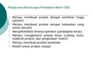 Rangkuman Keuntungan Pemakaian Mesin CNC
 Mampu membuat produk dengan ketelitian tinggi
(presisi)
 Mampu membuat produk dengan ketepatan yang
sama (akurat)
 Mengefektifkan kinerja operator (paradigma kerja)
 Mampu mengkontrol proses kerja (cutting tools,
material produk, dan pergerakan mesin)
 Mampu membuat produk kompleks
 Efektif untuk produk massal
 