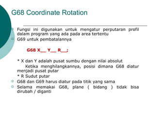 G68 Coordinate Rotation
 Fungsi ini digunakan untuk mengatur perputaran profil
dalam program yang ada pada area tertentu
 G69 untuk pembatalannya
G68 X__ Y__ R__;
* X dan Y adalah pusat sumbu dengan nilai absolut
Ketika menghilangkannya, posisi dimana G68 diatur
menjadi pusat putar
* R Sudut putar
 G68 dan G69 harus diatur pada titik yang sama
 Selama memakai G68, plane ( bidang ) tidak bisa
dirubah / diganti
 