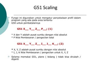 G51 Scaling
 Fungsi ini digunakan untuk mengatur penyekalaan profil dalam
program yang ada pada area tertentu
 G50 untuk pembatalannya
G51 X__ Y__ Z__ P__; (1)
* X dan Y adalah pusat sumbu dengan nilai absolut
* P Nilai Pembesaran / pengecilan total
G51 X__ Y__ Z__ I__ J__ K__; (2)
* X, Y, Z adalah pusat sumbu dengan nilai absolut
* I, J, K Nilai Pembesaran / pengecilan untuk X, Y, Z
 Selama memakai G51, plane ( bidang ) tidak bisa dirubah /
diganti
 