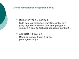 Metode Pemrograman Pergerakan Sumbu
 INCREMENTAL ( U DAN W )
Pada pemrograman Incremental, simbul axis
yang digunakan yaitu U ( sebagai pengganti
sumbu X ) dan W (sebagai pengganti sumbu Z )
 ABSOLUT ( X DAN Z )
Memakai sumbu X dan Z dalam
pemrogramannya
 