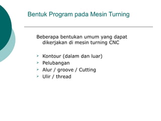 Bentuk Program pada Mesin Turning
Beberapa bentukan umum yang dapat
dikerjakan di mesin turning CNC
 Kontour (dalam dan luar)
 Pelubangan
 Alur / groove / Cutting
 Ulir / thread
 