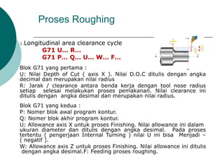Proses Roughing
1.Longitudinal area clearance cycle
G71 U… R…
G71 P… Q… U… W… F…
Blok G71 yang pertama :
U: Nilai Depth of Cut ( axis X ). Nilai D.O.C ditulis dengan angka
decimal dan merupakan nilai radius
R: Jarak / clearance antara benda kerja dengan tool nose radius
setiap selesai melakukan proses pemakanan. Nilai clearance ini
ditulis dengan angka desimal dan merupakan nilai radius.
Blok G71 yang kedua :
P: Nomer blok awal program kontur.
Q: Nomer blok akhir program kontur.
U: Allowance axis X untuk proses Finishing. Nilai allowance ini dalam
ukuran diameter dan ditulis dengan angka desimal. Pada proses
tertentu ( pengerjaan Internal Turning ) nilai U ini bisa Menjadi –
( negatif ).
W: Allowance axis Z untuk proses Finishing. Nilai allowance ini ditulis
dengan angka desimal.F: Feeding proses roughing.
 