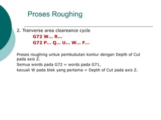 2. Tranverse area cleareance cycle
G72 W… R…
G72 P… Q… U… W… F…
Proses roughing untuk pembubutan kontur dengan Depth of Cut
pada axis Z.
Semua words pada G72 = words pada G71,
kecuali W pada blok yang pertama = Depth of Cut pada axis Z.
Proses Roughing
 
