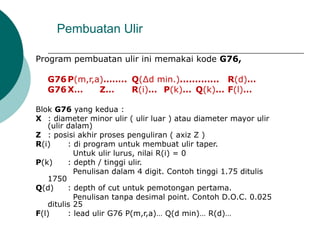 Program pembuatan ulir ini memakai kode G76,
G76P(m,r,a)…….. Q(∆d min.)............. R(d)…
G76X… Z… R(i)… P(k)… Q(k)… F(l)…
Blok G76 yang kedua :
X : diameter minor ulir ( ulir luar ) atau diameter mayor ulir
(ulir dalam)
Z : posisi akhir proses penguliran ( axiz Z )
R(i) : di program untuk membuat ulir taper.
Untuk ulir lurus, nilai R(i) = 0
P(k) : depth / tinggi ulir.
Penulisan dalam 4 digit. Contoh tinggi 1.75 ditulis
1750
Q(d) : depth of cut untuk pemotongan pertama.
Penulisan tanpa desimal point. Contoh D.O.C. 0.025
ditulis 25
F(l) : lead ulir G76 P(m,r,a)… Q(d min)… R(d)…
Pembuatan Ulir
 