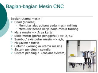 Bagian-bagian Mesin CNC
Bagian utama mesin :
 Head (spindle)
 Memutar alat potong pada mesin milling
 Memutar benda kerja pada mesin turning
 Meja mesin => Area kerja
 Slide mesin (poros penggerak) => X,Y,Z
 Sumbu / axis putar mesin => a,b,
 Magazine / turret
 Column (kerangka utama mesin)
 Sistem pendingin spindle
 Sistem pendingin (coolant system)
 