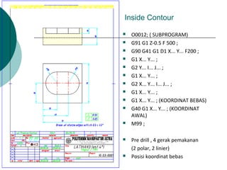 Inside Contour
 O0012; ( SUBPROGRAM)
 G91 G1 Z-0.5 F 500 ;
 G90 G41 G1 D1 X... Y... F200 ;
 G1 X... Y... ;
 G2 Y... I... J... ;
 G1 X... Y... ;
 G2 X... Y... I... J... ;
 G1 X... Y... ;
 G1 X... Y... ; (KOORDINAT BEBAS)
 G40 G1 X... Y... ; (KOORDINAT
AWAL)
 M99 ;
 Pre drill , 4 gerak pemakanan
(2 polar, 2 linier)
 Posisi koordinat bebas
 