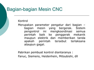 Bagian-bagian Mesin CNC
Kontrol
Merupakan parameter pengatur dari bagian –
bagian mesin yang bergerak. Sistem
pengontrol ini mengkoordinasi semua
perintah baik ke penggerak mekanik
maupun elektrik dan memberikan tanda
apakah perintah tersebut terlaksana
ataupun gagal.
Pabrikan pembuat kontrol diantaranya :
Fanuc, Siemens, Heidenhein, Mitsubishi, dll
 