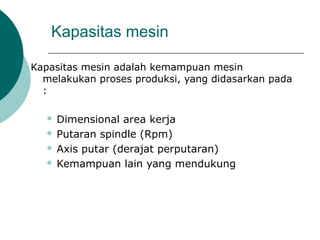Kapasitas mesin
Kapasitas mesin adalah kemampuan mesin
melakukan proses produksi, yang didasarkan pada
:
 Dimensional area kerja
 Putaran spindle (Rpm)
 Axis putar (derajat perputaran)
 Kemampuan lain yang mendukung
 