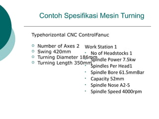 Contoh Spesifikasi Mesin Turning
Typehorizontal CNC ControlFanuc
 Number of Axes 2
 Swing 420mm
 Turning Diameter 186mm
 Turning Length 350mm
Work Station 1
• No of Headstocks 1
• Spindle Power 7.5kw
• Spindles Per Head1
• Spindle Bore 61.5mmBar
• Capacity 52mm
• Spindle Nose A2-5
• Spindle Speed 4000rpm
 