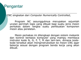 Pengantar
CNC singkatan dari Computer Numerically Controlled,
Program NC sesungguhnya merupakan sejumlah
urutan perintah logis yang dibuat bagi suatu jenis mesin
perkakas dalam rangka suatu pembuatan komponen
mesin atau peralatan.
Mesin perkakas ini dilengkapi dengan sistem mekanik
dan kontrol berbasis komputer yang mampu membaca
instruksi kode N, G, F, T, M dan lain-lain, dimana kode-
kode tersebut akan menginstruksikan ke mesin CNC agar
bekerja sesuai dengan program benda kerja yang akan
dibuat.
 