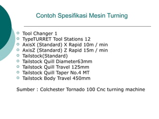 Contoh Spesifikasi Mesin Turning
 Tool Changer 1
 TypeTURRET Tool Stations 12
 AxisX (Standard) X Rapid 10m / min
 AxisZ (Standard) Z Rapid 15m / min
 Tailstock(Standard)
 Tailstock Quill Diameter63mm
 Tailstock Quill Travel 125mm
 Tailstock Quill Taper No.4 MT
 Tailstock Body Travel 450mm
Sumber : Colchester Tornado 100 Cnc turning machine
 