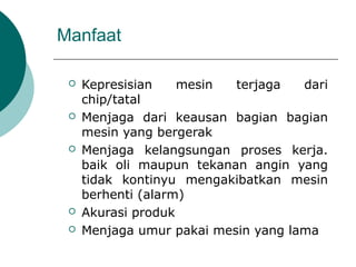 Manfaat
 Kepresisian mesin terjaga dari
chip/tatal
 Menjaga dari keausan bagian bagian
mesin yang bergerak
 Menjaga kelangsungan proses kerja.
baik oli maupun tekanan angin yang
tidak kontinyu mengakibatkan mesin
berhenti (alarm)
 Akurasi produk
 Menjaga umur pakai mesin yang lama
 