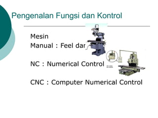 Pengenalan Fungsi dan Kontrol
Mesin
Manual : Feel dan effort
NC : Numerical Control
CNC : Computer Numerical Control
 