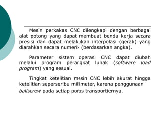 Mesin perkakas CNC dilengkapi dengan berbagai
alat potong yang dapat membuat benda kerja secara
presisi dan dapat melakukan interpolasi (gerak) yang
diarahkan secara numerik (berdasarkan angka).
Parameter sistem operasi CNC dapat diubah
melalui program perangkat lunak (software load
program) yang sesuai.
Tingkat ketelitian mesin CNC lebih akurat hingga
ketelitian seperseribu millimeter, karena penggunaan
ballscrew pada setiap poros transportiernya.
 