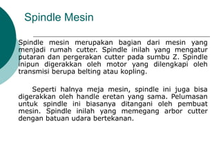 Spindle Mesin
Spindle mesin merupakan bagian dari mesin yang
menjadi rumah cutter. Spindle inilah yang mengatur
putaran dan pergerakan cutter pada sumbu Z. Spindle
inipun digerakkan oleh motor yang dilengkapi oleh
transmisi berupa belting atau kopling.
Seperti halnya meja mesin, spindle ini juga bisa
digerakkan oleh handle eretan yang sama. Pelumasan
untuk spindle ini biasanya ditangani oleh pembuat
mesin. Spindle inilah yang memegang arbor cutter
dengan batuan udara bertekanan.
 