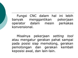 Fungsi CNC dalam hal ini lebih
banyak menggantikan pekerjaan
operator dalam mesin perkakas
konvensional.
Misalnya pekerjaan setting tool
atau mengatur gerakan pahat sampai
pada posisi siap memotong, gerakan
pemotongan dan gerakan kembali
keposisi awal, dan lain-lain.
 