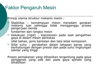 Faktor Pengaruh Mesin
Prinsip utama struktur mekanis mesin :
 Stabilitas : kemampuan mesin meredam gerakan
mekanis luar sehingga tidak mengganggu proses
pengerjaan benda
fundamen dan rangka mesin
 Kekakuan (rigid) : kepresisian pada saat pengalihan
gaya di dalam mesin perkakas
sifat bahan, jenis bantalan dan tata letak komponen
 Sifat suhu : perubahan dalam tahapan panas yang
berhubungan dengan presisi dan pada suhu lingkungan
sekitar yang tinggi
Proses pemakanan yang dihasilkan tergantung pada gaya
penggerak yang ada dan pada gaya spindle yang
dihasilkan
 
