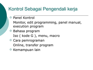 Kontrol Sebagai Pengendali kerja
 Panel Kontrol
Monitor, edit programming, panel manual,
execution program
 Bahasa program
Iso ( kode G ), menu, macro
 Cara pemrograman
Online, transfer program
 Kemampuan lain
 