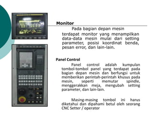 Monitor
Pada bagian depan mesin
terdapat monitor yang menampilkan
data-data mesin mulai dari setting
parameter, posisi koordinat benda,
pesan error, dan lain-lain.
Panel Control
Panel control adalah kumpulan
tombol-tombol panel yang terdapat pada
bagian depan mesin dan berfungsi untuk
memberikan perintah-perintah khusus pada
mesin, seperti memutar spindle,
menggerakkan meja, mengubah setting
parameter, dan lain-lain.
Masing-masing tombol ini harus
diketahui dan dipahami betul oleh seorang
CNC Setter / operator
 