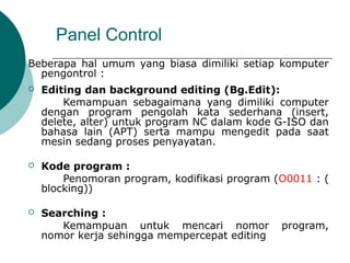 Panel Control
Beberapa hal umum yang biasa dimiliki setiap komputer
pengontrol :
 Editing dan background editing (Bg.Edit):
Kemampuan sebagaimana yang dimiliki computer
dengan program pengolah kata sederhana (insert,
delete, alter) untuk program NC dalam kode G-ISO dan
bahasa lain (APT) serta mampu mengedit pada saat
mesin sedang proses penyayatan.
 Kode program :
Penomoran program, kodifikasi program (O0011 : (
blocking))
 Searching :
Kemampuan untuk mencari nomor program,
nomor kerja sehingga mempercepat editing
 