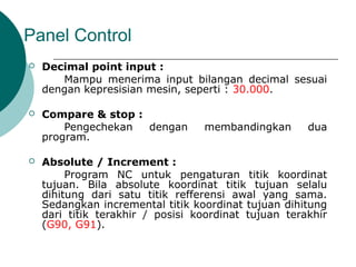 Panel Control
 Decimal point input :
Mampu menerima input bilangan decimal sesuai
dengan kepresisian mesin, seperti : 30.000.
 Compare & stop :
Pengechekan dengan membandingkan dua
program.
 Absolute / Increment :
Program NC untuk pengaturan titik koordinat
tujuan. Bila absolute koordinat titik tujuan selalu
dihitung dari satu titik refferensi awal yang sama.
Sedangkan incremental titik koordinat tujuan dihitung
dari titik terakhir / posisi koordinat tujuan terakhir
(G90, G91).
 