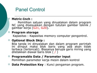 Panel Control
 Metric-Inch :
Pemilihan satuan yang dinyatakan dalam program
NC yang disesuaikan dengan tututan gambar teknik /
gambar kerja (G21, G20).
 Program storage
Kapasitas : Kapasitas memory computer pengontrol.
 Optional Block Skip :
Bila tanda ini dinyalakan dan dalam program perintah
ini diinput maka blok baris yang ada akan tidak
terbaca (terloncati). Biasanya berupa garis miring yang
diletakkan diawal baris blok ( / )
 Programable Data / Parameter input
Pemilihan parameter kerja mesin dalam kontrol
 Data Protection Key : Kunci pengaman program.
 