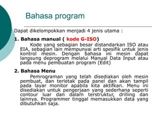 Bahasa program
Dapat dikelompokkan menjadi 4 jenis utama :
1. Bahasa manual ( kode G-ISO)
Kode yang sebagian besar distandarkan ISO atau
EIA, sebagian lain mempunyai arti spesifik untuk jenis
kontrol mesin. Dengan bahasa ini mesin dapat
langsung deprogram melalui Manual Data Input atau
pada menu pembuatan program (Edit)
2. Bahasa Menu
Pemrograman yang telah disediakan oleh mesin
pembuat, dan terletak pada panel dan akan tampil
pada layar monitor apabila kita aktifkan. Menu ini
disediakan untuk pengerjaan yang sederhana seperti
contour luar dan dalam terstruktur, drilling dan
lainnya. Programmer tinggal memasukkan data yang
dibutuhkan saja.
 