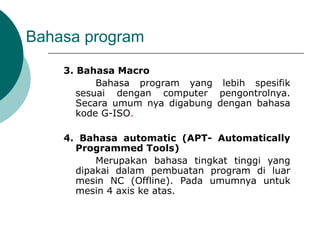 Bahasa program
3. Bahasa Macro
Bahasa program yang lebih spesifik
sesuai dengan computer pengontrolnya.
Secara umum nya digabung dengan bahasa
kode G-ISO.
4. Bahasa automatic (APT- Automatically
Programmed Tools)
Merupakan bahasa tingkat tinggi yang
dipakai dalam pembuatan program di luar
mesin NC (Offline). Pada umumnya untuk
mesin 4 axis ke atas.
 
