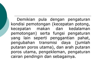 Demikian pula dengan pengaturan
kondisi pemotongan (kecepatan potong,
kecepatan makan dan kedalaman
pemotongan) serta fungsi pengaturan
yang lain seperti penggantian pahat,
pengubahan transmisi daya (jumlah
putaran poros utama), dan arah putaran
poros utama, pengekleman, pengaturan
cairan pendingin dan sebagainya.
 