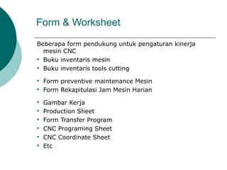 Form & Worksheet
Beberapa form pendukung untuk pengaturan kinerja
mesin CNC
 Buku inventaris mesin
 Buku inventaris tools cutting
 Form preventive maintenance Mesin
 Form Rekapitulasi Jam Mesin Harian
 Gambar Kerja
 Production Sheet
 Form Transfer Program
 CNC Programing Sheet
 CNC Coordinate Sheet
 Etc
 