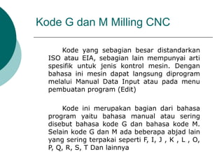 Kode G dan M Milling CNC
Kode yang sebagian besar distandarkan
ISO atau EIA, sebagian lain mempunyai arti
spesifik untuk jenis kontrol mesin. Dengan
bahasa ini mesin dapat langsung diprogram
melalui Manual Data Input atau pada menu
pembuatan program (Edit)
Kode ini merupakan bagian dari bahasa
program yaitu bahasa manual atau sering
disebut bahasa kode G dan bahasa kode M.
Selain kode G dan M ada beberapa abjad lain
yang sering terpakai seperti F, I, J , K , L , O,
P, Q, R, S, T Dan lainnya
 