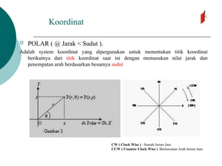 Koordinat
 POLAR ( @ Jarak < Sudut ).
Adalah system koordinat yang dipergunakan untuk menentukan titik koordinat
berikutnya dari titik koordinat saat ini dengan memasukan nilai jarak dan
penempatan arah berdasarkan besarnya sudut
CW ( Clock Wise ) : Searah Jarum Jam.
CCW ( Counter Clock Wise ) :Berlawanan Arah Jarum Jam.
 