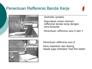 Penentuan Refferensi Benda Kerja
Zentrofix (probe)
Digunakan untuk mencari
refferensi benda kerja dengan
cara berputar
Penentuan refferensi axis X dan Y
Penentuan refferensi axis Z
Perlu ketelitian dan feeling
Dapat juga memakai Tool Pre-setter
 