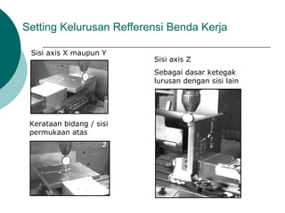 Setting Kelurusan Refferensi Benda Kerja
Sisi axis X maupun Y
Sisi axis Z
Sebagai dasar ketegak
lurusan dengan sisi lain
Kerataan bidang / sisi
permukaan atas
 