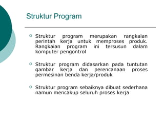 Struktur Program
 Struktur program merupakan rangkaian
perintah kerja untuk memproses produk.
Rangkaian program ini tersusun dalam
komputer pengontrol
 Struktur program didasarkan pada tuntutan
gambar kerja dan perencanaan proses
permesinan benda kerja/produk
 Struktur program sebaiknya dibuat sederhana
namun mencakup seluruh proses kerja
 