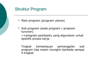 Struktur Program
 Main program (program utama)
 Sub program (anak program / program
turunan)
=>program pembantu yang digunakan untuk
spesifik proses kerja
Tingkat kemampuan pemanggilan sub
program tiap mesin mungkin berbeda sampai
4 tingkat
 