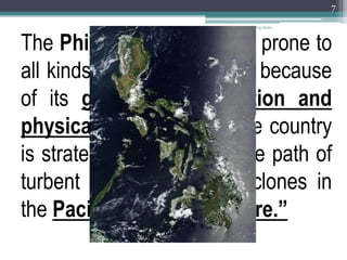 The Philippine islands are prone to
all kinds of natural hazards because
of its geographical location and
physical environment. The country
is strategically located in the path of
turbent and destructive cyclones in
the Pacific and “Ring of Fire.”
1/14/2020
7
 