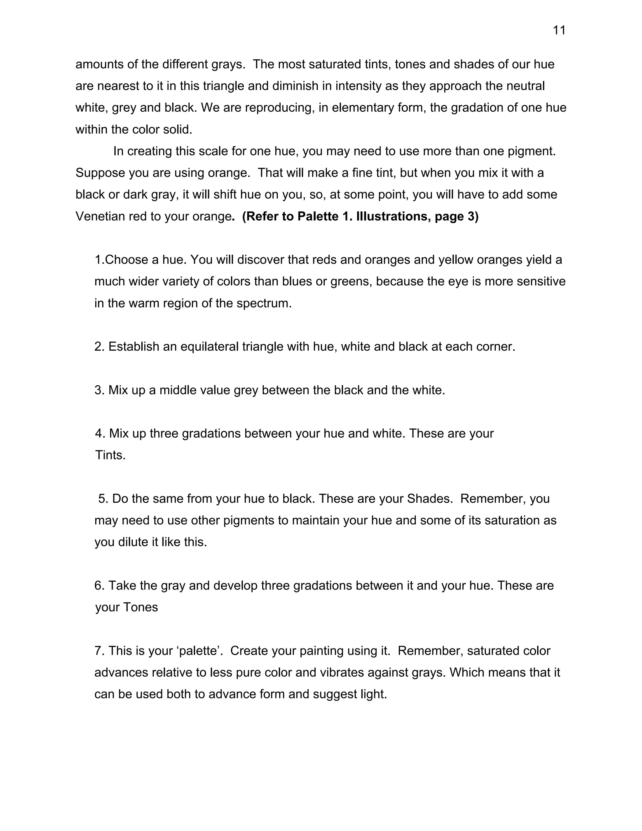 11
amounts of the different grays. The most saturated tints, tones and shades of our hue
are nearest to it in this triangle and diminish in intensity as they approach the neutral
white, grey and black. We are reproducing, in elementary form, the gradation of one hue
within the color solid.
In creating this scale for one hue, you may need to use more than one pigment.
Suppose you are using orange. That will make a fine tint, but when you mix it with a
black or dark gray, it will shift hue on you, so, at some point, you will have to add some
Venetian red to your orange. (Refer to Palette 1. Illustrations, page 3)
1.Choose a hue. You will discover that reds and oranges and yellow oranges yield a
much wider variety of colors than blues or greens, because the eye is more sensitive
in the warm region of the spectrum.
2. Establish an equilateral triangle with hue, white and black at each corner.
3. Mix up a middle value grey between the black and the white.
4. Mix up three gradations between your hue and white. These are your
Tints.
5. Do the same from your hue to black. These are your Shades. Remember, you
may need to use other pigments to maintain your hue and some of its saturation as
you dilute it like this.
6. Take the gray and develop three gradations between it and your hue. These are
your Tones
7. This is your ‘palette’. Create your painting using it. Remember, saturated color
advances relative to less pure color and vibrates against grays. Which means that it
can be used both to advance form and suggest light.

 