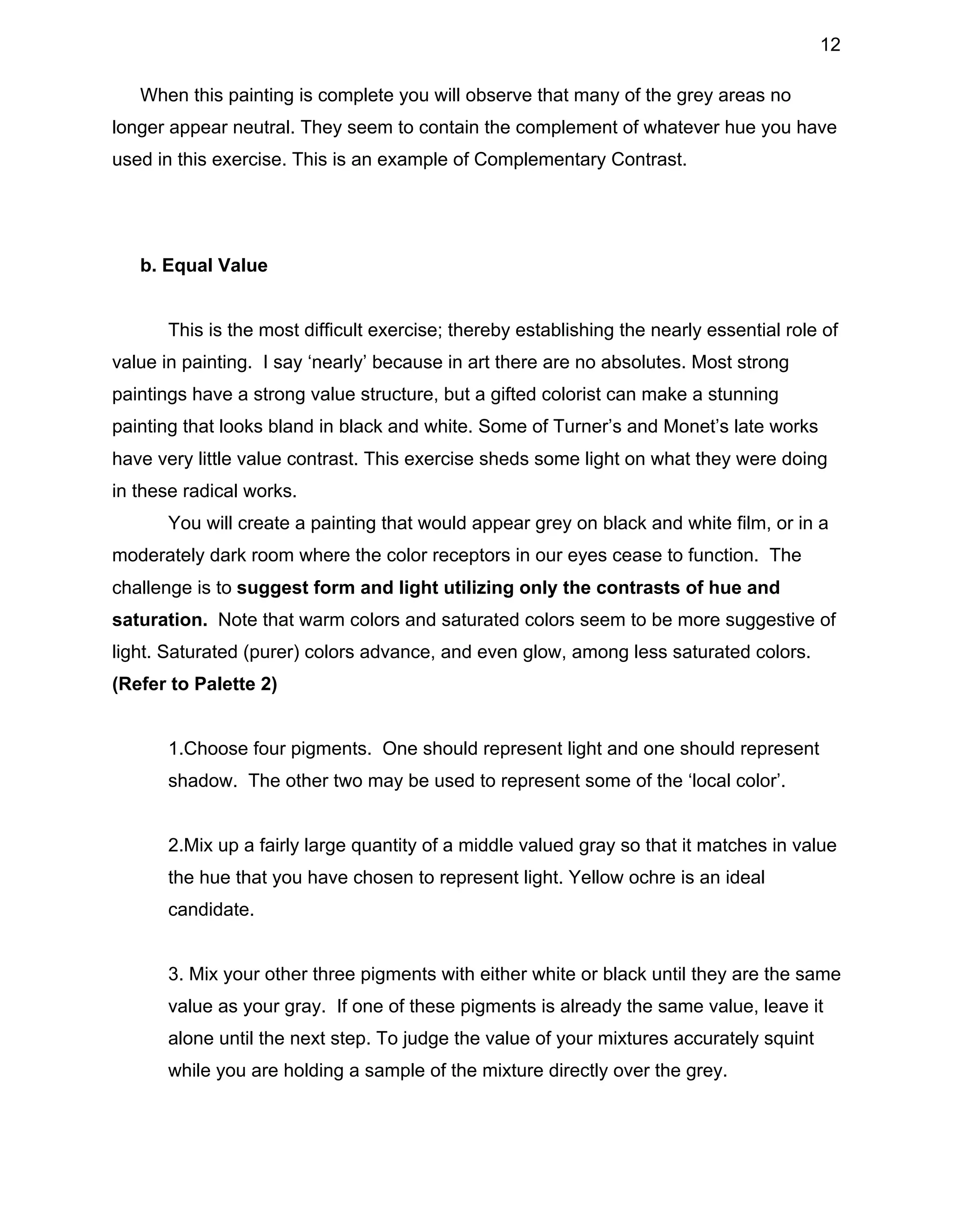 12
When this painting is complete you will observe that many of the grey areas no
longer appear neutral. They seem to contain the complement of whatever hue you have
used in this exercise. This is an example of Complementary Contrast.

b. Equal Value
This is the most difficult exercise; thereby establishing the nearly essential role of
value in painting. I say ‘nearly’ because in art there are no absolutes. Most strong
paintings have a strong value structure, but a gifted colorist can make a stunning
painting that looks bland in black and white. Some of Turner’s and Monet’s late works
have very little value contrast. This exercise sheds some light on what they were doing
in these radical works.
You will create a painting that would appear grey on black and white film, or in a
moderately dark room where the color receptors in our eyes cease to function. The
challenge is to suggest form and light utilizing only the contrasts of hue and
saturation. Note that warm colors and saturated colors seem to be more suggestive of
light. Saturated (purer) colors advance, and even glow, among less saturated colors.
(Refer to Palette 2)
1.Choose four pigments. One should represent light and one should represent
shadow. The other two may be used to represent some of the ‘local color’.
2.Mix up a fairly large quantity of a middle valued gray so that it matches in value
the hue that you have chosen to represent light. Yellow ochre is an ideal
candidate.
3. Mix your other three pigments with either white or black until they are the same
value as your gray. If one of these pigments is already the same value, leave it
alone until the next step. To judge the value of your mixtures accurately squint
while you are holding a sample of the mixture directly over the grey.

 