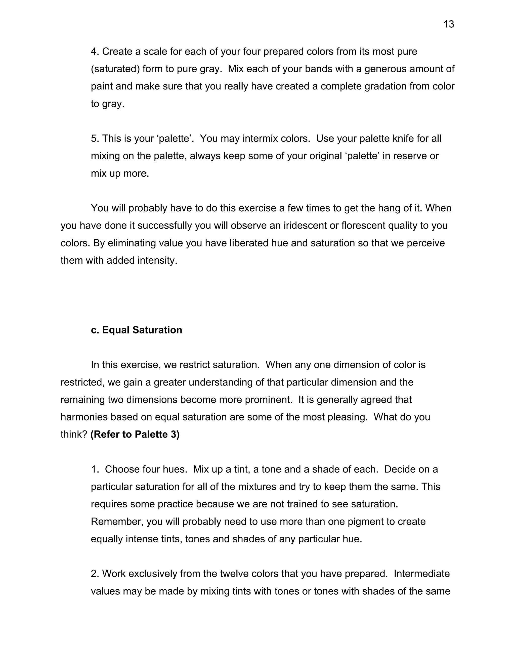 13
4. Create a scale for each of your four prepared colors from its most pure
(saturated) form to pure gray. Mix each of your bands with a generous amount of
paint and make sure that you really have created a complete gradation from color
to gray.
5. This is your ‘palette’. You may intermix colors. Use your palette knife for all
mixing on the palette, always keep some of your original ‘palette’ in reserve or
mix up more.
You will probably have to do this exercise a few times to get the hang of it. When
you have done it successfully you will observe an iridescent or florescent quality to you
colors. By eliminating value you have liberated hue and saturation so that we perceive
them with added intensity.

c. Equal Saturation
In this exercise, we restrict saturation. When any one dimension of color is
restricted, we gain a greater understanding of that particular dimension and the
remaining two dimensions become more prominent. It is generally agreed that
harmonies based on equal saturation are some of the most pleasing. What do you
think? (Refer to Palette 3)
1. Choose four hues. Mix up a tint, a tone and a shade of each. Decide on a
particular saturation for all of the mixtures and try to keep them the same. This
requires some practice because we are not trained to see saturation.
Remember, you will probably need to use more than one pigment to create
equally intense tints, tones and shades of any particular hue.
2. Work exclusively from the twelve colors that you have prepared. Intermediate
values may be made by mixing tints with tones or tones with shades of the same

 
