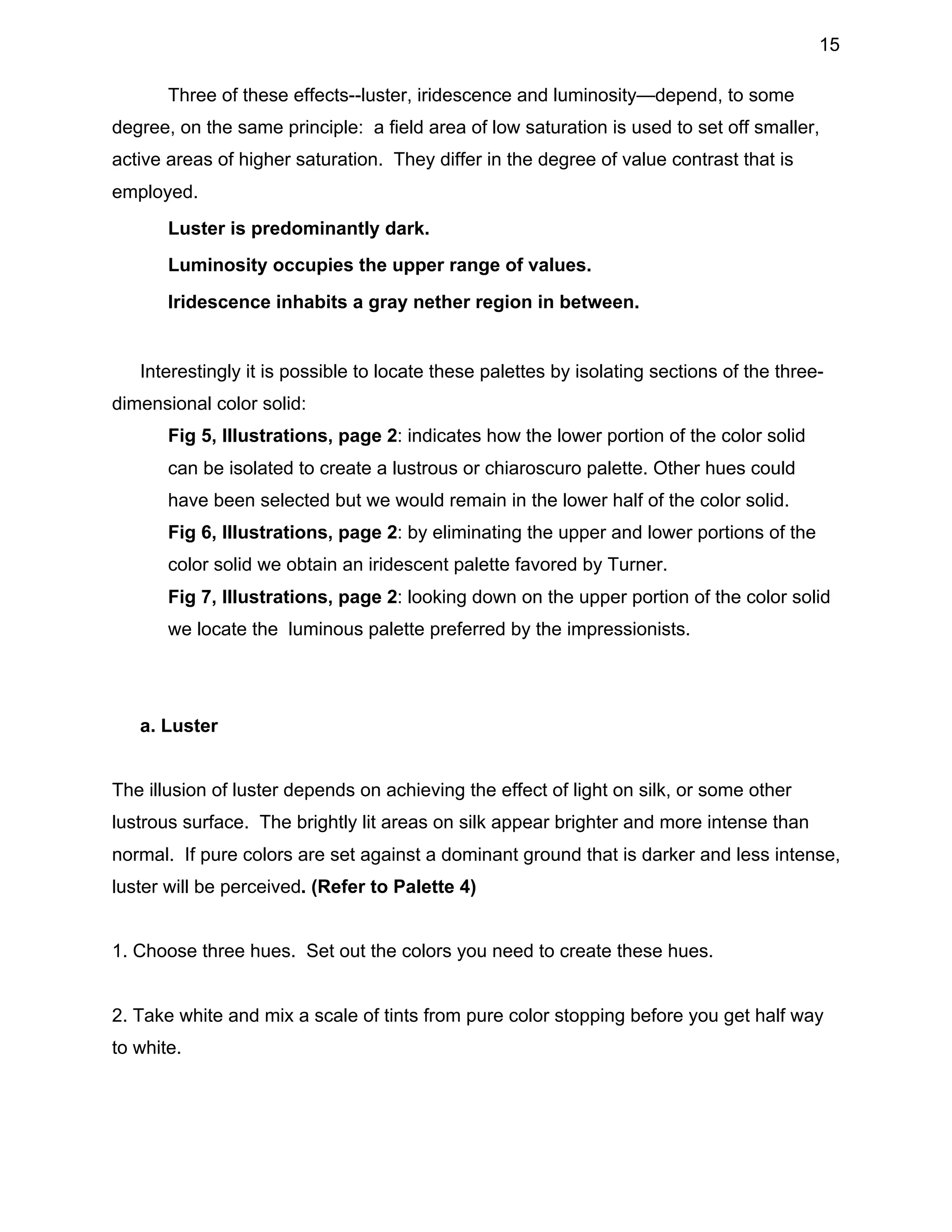 15
Three of these effects--luster, iridescence and luminosity—depend, to some
degree, on the same principle: a field area of low saturation is used to set off smaller,
active areas of higher saturation. They differ in the degree of value contrast that is
employed.
•

Luster is predominantly dark.

•

Luminosity occupies the upper range of values.

•

Iridescence inhabits a gray nether region in between.

Interestingly it is possible to locate these palettes by isolating sections of the threedimensional color solid:
•

Fig 5, Illustrations, page 2: indicates how the lower portion of the color solid
can be isolated to create a lustrous or chiaroscuro palette. Other hues could
have been selected but we would remain in the lower half of the color solid.

•

Fig 6, Illustrations, page 2: by eliminating the upper and lower portions of the
color solid we obtain an iridescent palette favored by Turner.

•

Fig 7, Illustrations, page 2: looking down on the upper portion of the color solid
we locate the luminous palette preferred by the impressionists.

a. Luster
The illusion of luster depends on achieving the effect of light on silk, or some other
lustrous surface. The brightly lit areas on silk appear brighter and more intense than
normal. If pure colors are set against a dominant ground that is darker and less intense,
luster will be perceived. (Refer to Palette 4)
1. Choose three hues. Set out the colors you need to create these hues.
2. Take white and mix a scale of tints from pure color stopping before you get half way
to white.

 