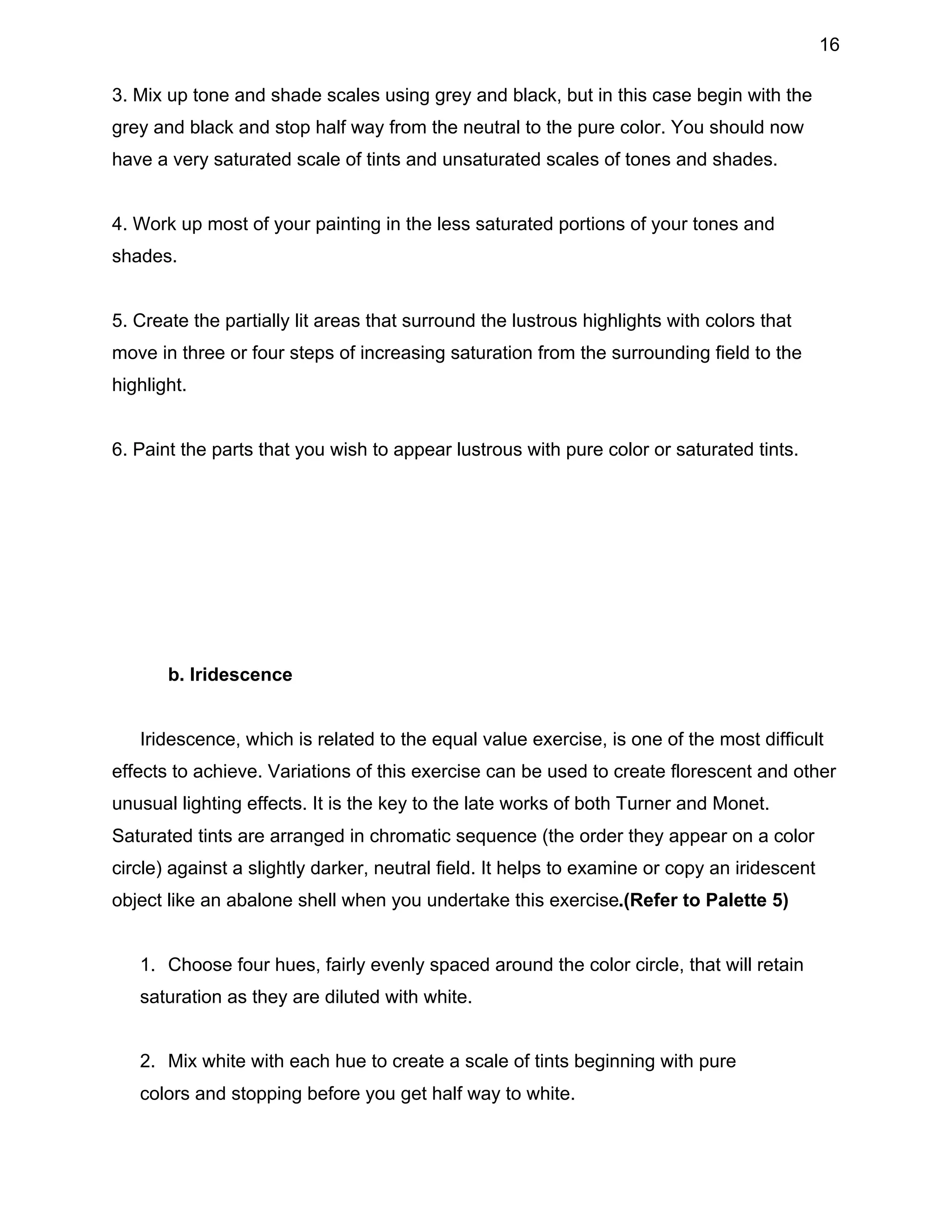 16
3. Mix up tone and shade scales using grey and black, but in this case begin with the
grey and black and stop half way from the neutral to the pure color. You should now
have a very saturated scale of tints and unsaturated scales of tones and shades.
4. Work up most of your painting in the less saturated portions of your tones and
shades.
5. Create the partially lit areas that surround the lustrous highlights with colors that
move in three or four steps of increasing saturation from the surrounding field to the
highlight.
6. Paint the parts that you wish to appear lustrous with pure color or saturated tints.

b. Iridescence
Iridescence, which is related to the equal value exercise, is one of the most difficult
effects to achieve. Variations of this exercise can be used to create florescent and other
unusual lighting effects. It is the key to the late works of both Turner and Monet.
Saturated tints are arranged in chromatic sequence (the order they appear on a color
circle) against a slightly darker, neutral field. It helps to examine or copy an iridescent
object like an abalone shell when you undertake this exercise.(Refer to Palette 5)
1. Choose four hues, fairly evenly spaced around the color circle, that will retain
saturation as they are diluted with white.
2. Mix white with each hue to create a scale of tints beginning with pure
colors and stopping before you get half way to white.

 