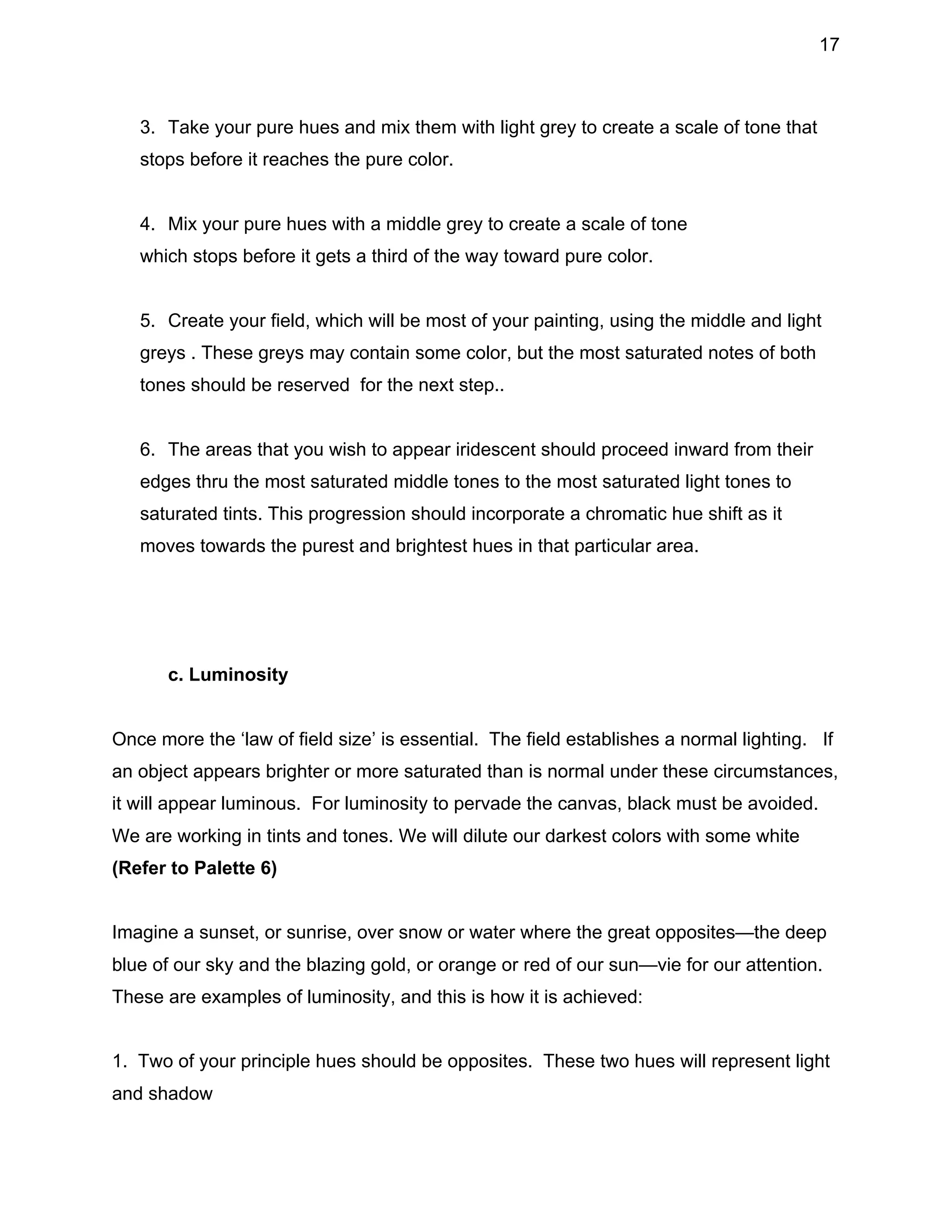 17

3. Take your pure hues and mix them with light grey to create a scale of tone that
stops before it reaches the pure color.
4. Mix your pure hues with a middle grey to create a scale of tone
which stops before it gets a third of the way toward pure color.
5. Create your field, which will be most of your painting, using the middle and light
greys . These greys may contain some color, but the most saturated notes of both
tones should be reserved for the next step..
6. The areas that you wish to appear iridescent should proceed inward from their
edges thru the most saturated middle tones to the most saturated light tones to
saturated tints. This progression should incorporate a chromatic hue shift as it
moves towards the purest and brightest hues in that particular area.

c. Luminosity
Once more the ‘law of field size’ is essential. The field establishes a normal lighting. If
an object appears brighter or more saturated than is normal under these circumstances,
it will appear luminous. For luminosity to pervade the canvas, black must be avoided.
We are working in tints and tones. We will dilute our darkest colors with some white
(Refer to Palette 6)
Imagine a sunset, or sunrise, over snow or water where the great opposites—the deep
blue of our sky and the blazing gold, or orange or red of our sun—vie for our attention.
These are examples of luminosity, and this is how it is achieved:
1. Two of your principle hues should be opposites. These two hues will represent light
and shadow

 